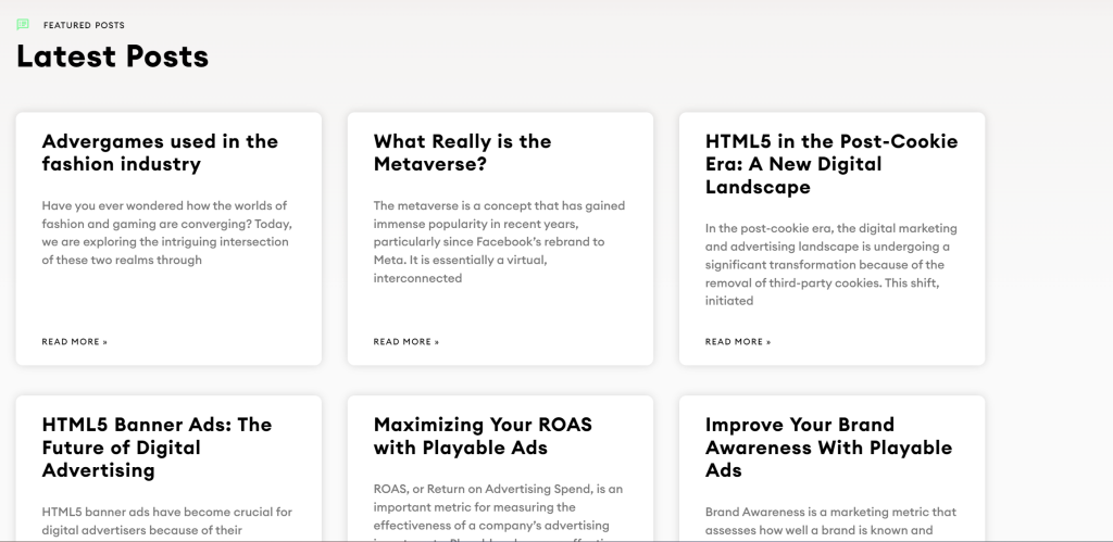 The image displays a section titled "Latest Posts" featuring various articles. Each post is contained within a card-like layout and includes a title, a brief description, and a "Read More" link. The articles cover diverse topics such as:

"Advergames used in the fashion industry" - discussing the convergence of fashion and gaming.
"What Really is the Metaverse?" - exploring the concept and recent popularity of the metaverse.
"HTML5 in the Post-Cookie Era: A New Digital Landscape" - addressing changes in digital marketing due to the removal of third-party cookies.
"HTML5 Banner Ads: The Future of Digital Advertising" - emphasizing the importance of HTML5 banner ads in digital advertising.
"Maximizing Your ROAS with Playable Ads" - explaining how playable ads can enhance Return on Advertising Spend (ROAS).
"Improve Your Brand Awareness With Playable Ads" - discussing metrics and strategies for increasing brand awareness with playable ads.