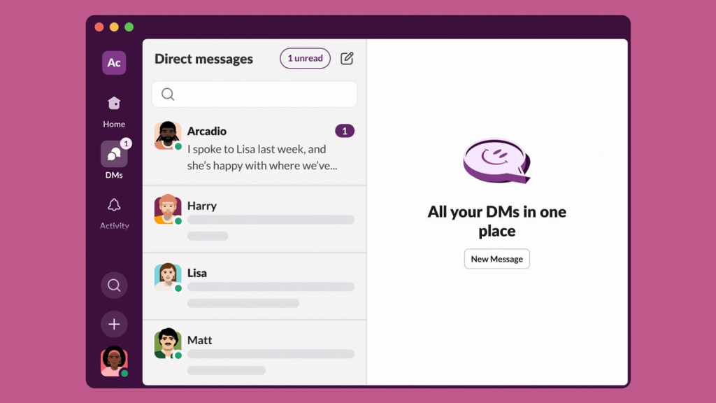 The image you have uploaded shows a screenshot of a direct messages (DMs) interface from a communication platform, likely Slack. Here is a detailed breakdown of the features visible in the screenshot:

Left Sidebar:

Profile Icon: At the top left corner, there is a circular profile icon with the initials "Ac."
Home Icon: Below the profile icon, there is a home icon indicating the home section.
DMs Icon: The second icon is for direct messages, with a badge indicating one unread message.
Activity Icon: An activity bell icon is next, possibly for notifications.
Search Icon: Below the activity icon, there is a magnifying glass icon for search.
Add Icon: A plus icon for adding new conversations or channels.
User Icon: At the bottom left, there is another profile icon.
Direct Messages Panel:

Direct Messages Header: The header at the top of this panel reads "Direct messages" with an indicator showing "1 unread" message.
Search Bar: Below the header, there is a search bar to find specific messages or users.
Message List:
Arcadio: The top message shows a message snippet from Arcadio, with an unread message badge.
Harry: Below Arcadio, there is a message preview from Harry.
Lisa: Following Harry is a message from Lisa.
Matt: The last visible message is from Matt.
Main Content Area:

The right side of the screen is dedicated to the main content area, displaying a message that reads, "All your DMs in one place" with a "New Message" button below it.